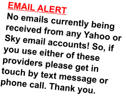 EMAIL ALERTNo emails currently being received from any Yahoo or Sky email accounts! So, if you use either of these providers please get in touch by text message or phone call. Thank you.